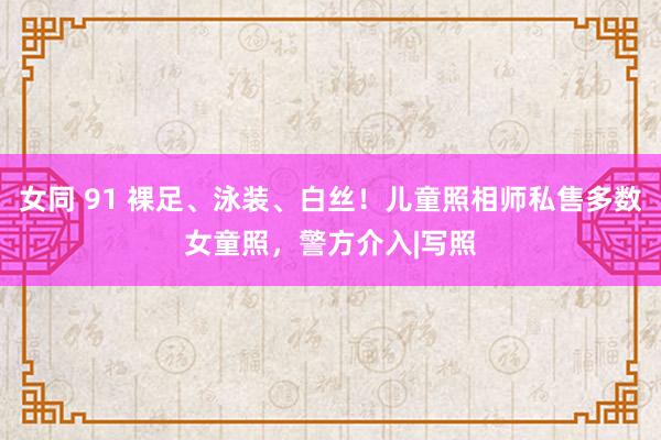 女同 91 裸足、泳装、白丝！儿童照相师私售多数女童照，警方介入|写照