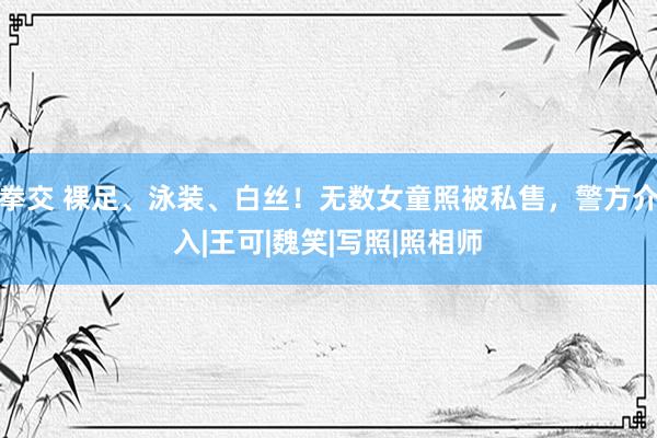 拳交 裸足、泳装、白丝！无数女童照被私售，警方介入|王可|魏笑|写照|照相师