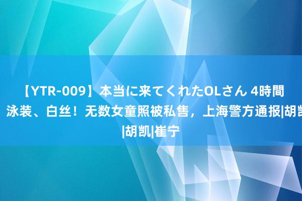 【YTR-009】本当に来てくれたOLさん 4時間 裸足、泳装、白丝！无数女童照被私售，上海警方通报|胡凯|崔宁