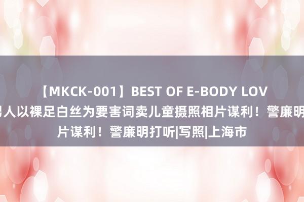 【MKCK-001】BEST OF E-BODY LOVERS 2008 上海男人以裸足白丝为要害词卖儿童摄照相片谋利！警廉明打听|写照|上海市