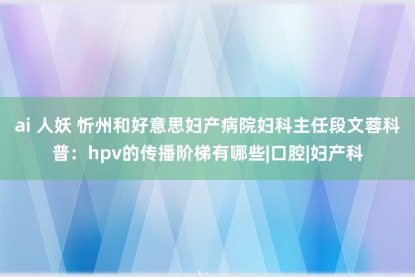 ai 人妖 忻州和好意思妇产病院妇科主任段文蓉科普：hpv的传播阶梯有哪些|口腔|妇产科