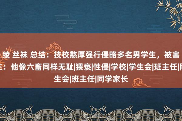 绫 丝袜 总结：技校憨厚强行侵略多名男学生，被害东说念主：他像六畜同样无耻|猥亵|性侵|学校|学生会|班主任|同学家长