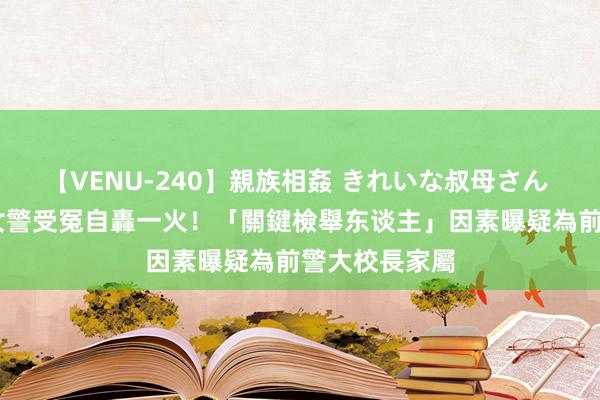 【VENU-240】親族相姦 きれいな叔母さん 高梨あゆみ 女警受冤自轟一火！「關鍵檢舉东谈主」因素曝　疑為前警大校長家屬