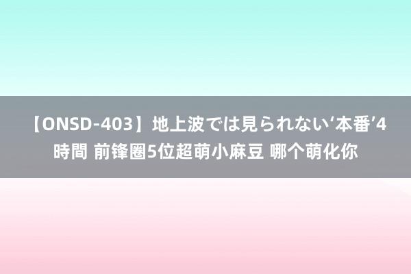 【ONSD-403】地上波では見られない‘本番’4時間 前锋圈5位超萌小麻豆 哪个萌化你