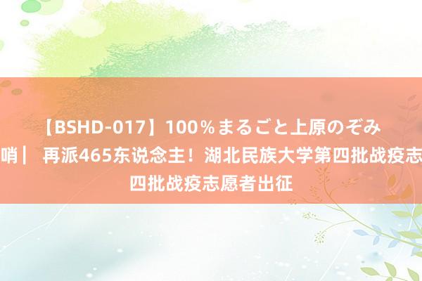 【BSHD-017】100％まるごと上原のぞみ 战疫最前哨 ▏再派465东说念主！湖北民族大学第四批战疫志愿者出征