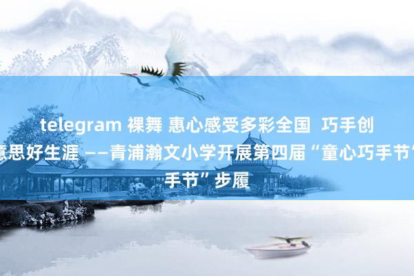 telegram 裸舞 惠心感受多彩全国  巧手创造好意思好生涯 ——青浦瀚文小学开展第四届“童心巧手节”步履