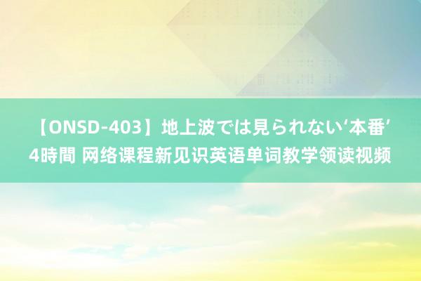 【ONSD-403】地上波では見られない‘本番’4時間 网络课程新见识英语单词教学领读视频