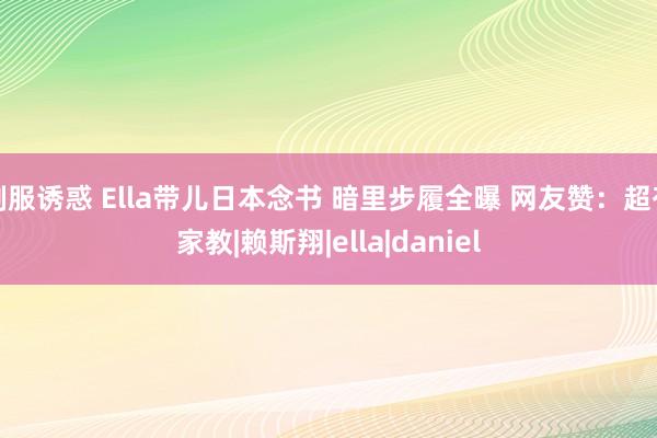 制服诱惑 Ella带儿日本念书 暗里步履全曝 网友赞：超有家教|赖斯翔|ella|daniel