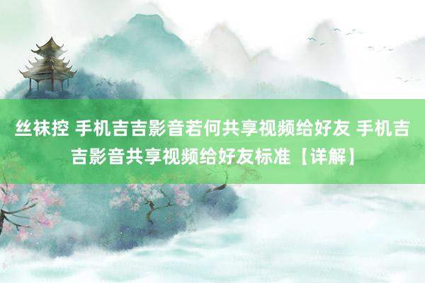 丝袜控 手机吉吉影音若何共享视频给好友 手机吉吉影音共享视频给好友标准【详解】