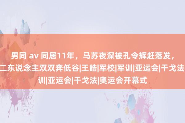 男同 av 同居11年，马苏夜深被孔令辉赶落发，离婚十余年，二东说念主双双奔低谷|王皓|军校|军训|亚运会|干戈法|奥运会开幕式