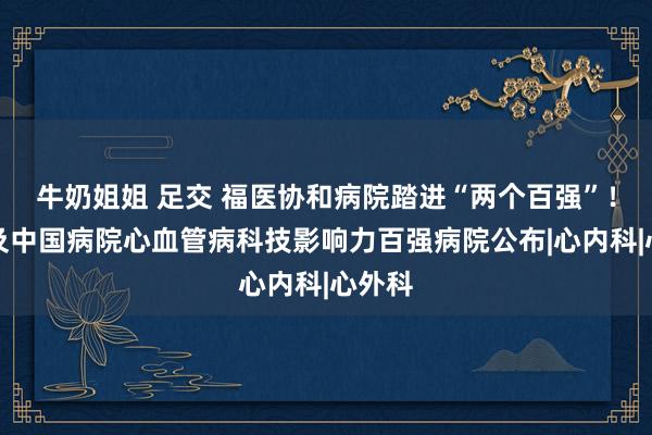 牛奶姐姐 足交 福医协和病院踏进“两个百强”！全球及中国病院心血管病科技影响力百强病院公布|心内科|心外科