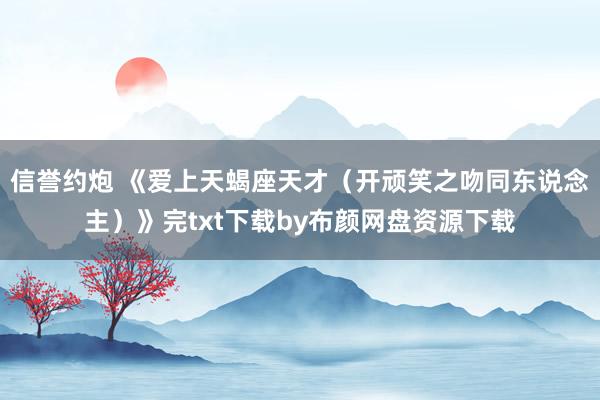 信誉约炮 《爱上天蝎座天才（开顽笑之吻同东说念主）》完txt下载by布颜网盘资源下载