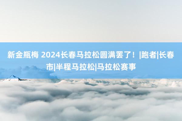 新金瓶梅 2024长春马拉松圆满罢了！|跑者|长春市|半程马拉松|马拉松赛事