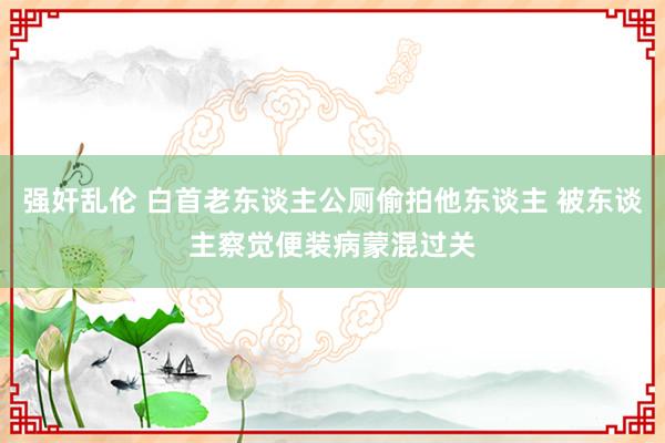 强奸乱伦 白首老东谈主公厕偷拍他东谈主 被东谈主察觉便装病蒙混过关