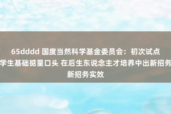 65dddd 国度当然科学基金委员会：初次试点后生学生基础掂量口头 在后生东说念主才培养中出新招务实效