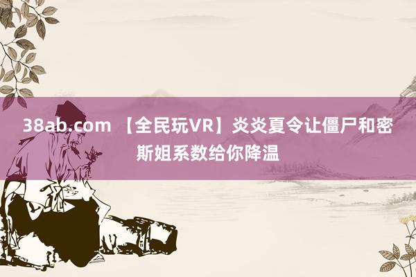 38ab.com 【全民玩VR】炎炎夏令让僵尸和密斯姐系数给你降温