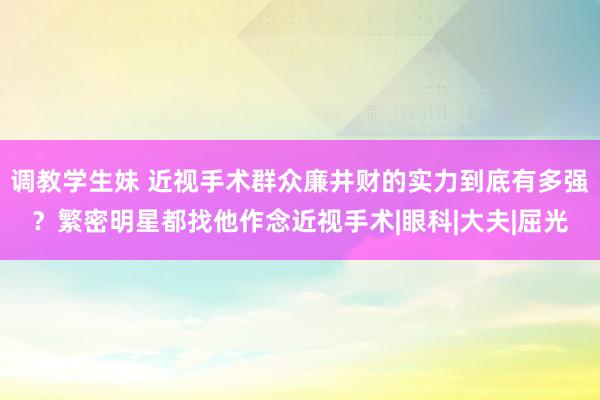 调教学生妹 近视手术群众廉井财的实力到底有多强？繁密明星都找他作念近视手术|眼科|大夫|屈光