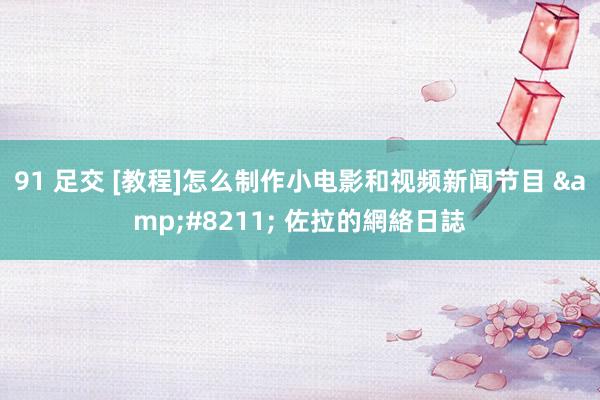 91 足交 [教程]怎么制作小电影和视频新闻节目 &#8211; 佐拉的網絡日誌