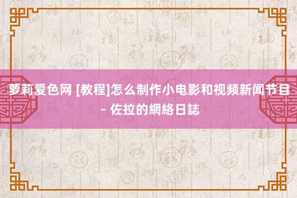 萝莉爱色网 [教程]怎么制作小电影和视频新闻节目 – 佐拉的網絡日誌