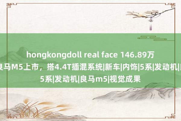 hongkongdoll real face 146.89万元起，全新一代良马M5上市，搭4.4T插混系统|新车|内饰|5系|发动机|良马m5|视觉成果