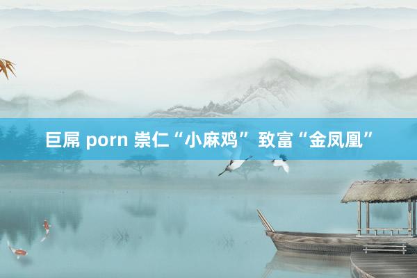 巨屌 porn 崇仁“小麻鸡” 致富“金凤凰”