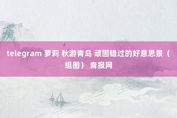 telegram 萝莉 秋游青岛 顽固错过的好意思景（组图） 青报网