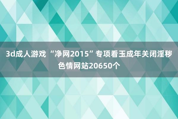 3d成人游戏 “净网2015”专项看玉成年关闭淫秽色情网站20650个