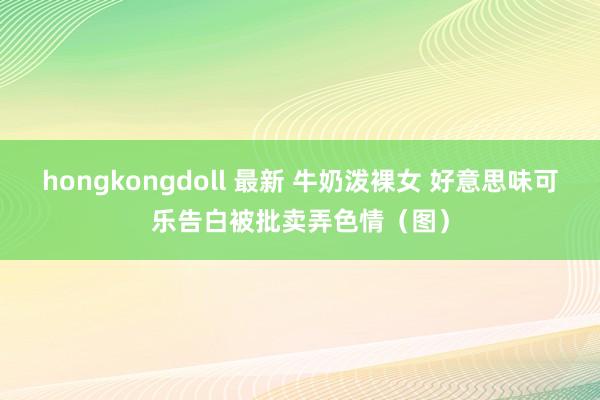 hongkongdoll 最新 牛奶泼裸女 好意思味可乐告白被批卖弄色情（图）