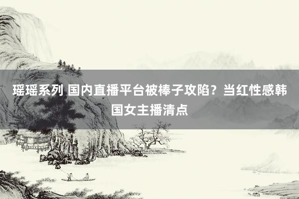 瑶瑶系列 国内直播平台被棒子攻陷？当红性感韩国女主播清点