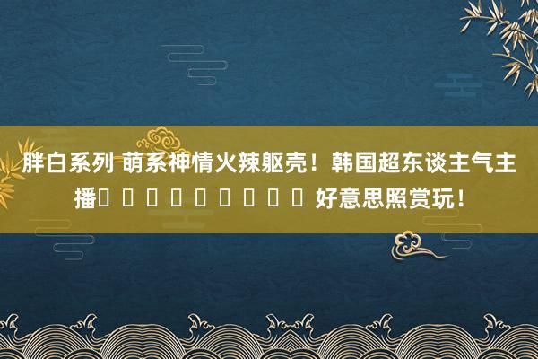 胖白系列 萌系神情火辣躯壳！韩国超东谈主气主播박민정好意思照赏玩！