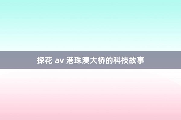 探花 av 港珠澳大桥的科技故事