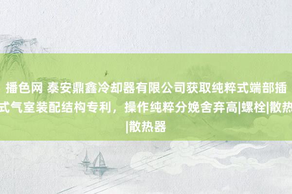 播色网 泰安鼎鑫冷却器有限公司获取纯粹式端部插装式气室装配结构专利，操作纯粹分娩舍弃高|螺栓|散热器